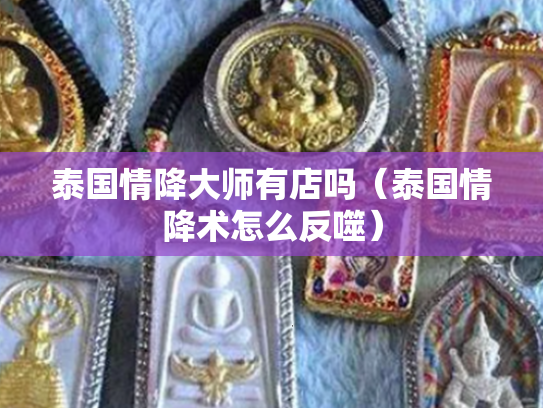 泰国情降大师有店吗（泰国情降术怎么反噬）