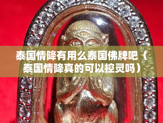 泰国情降有用么泰国佛牌吧（泰国情降真的可以控灵吗）