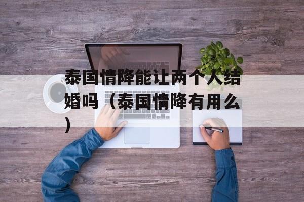 泰国情降能让两个人结婚吗（泰国情降有用么）