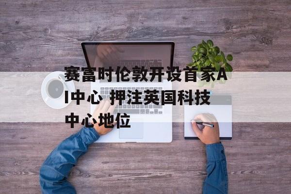 赛富时伦敦开设首家AI中心 押注英国科技中心地位