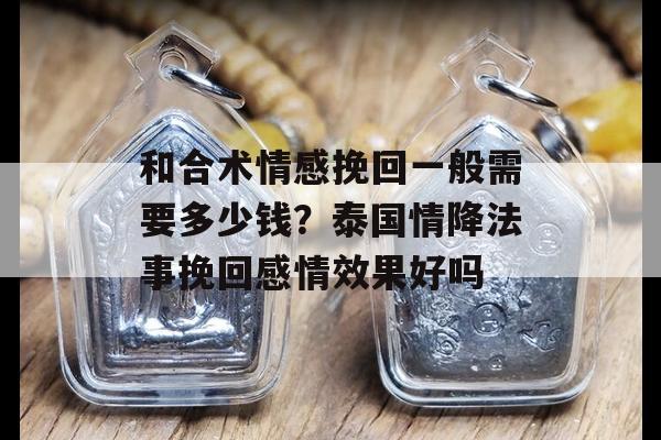 和合术情感挽回一般需要多少钱？泰国情降法事挽回感情效果好吗