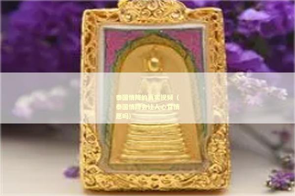 泰国情降的真实视频（泰国情降会让人心甘情愿吗）