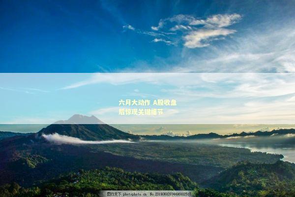 六月大动作 A股收盘后惊现关键细节