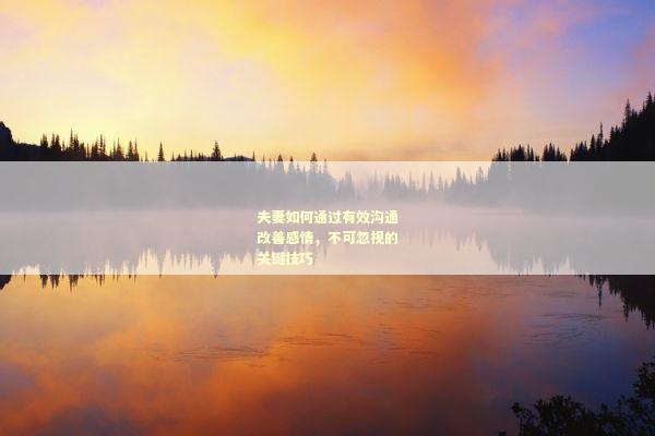 夫妻如何通过有效沟通改善感情，不可忽视的关键技巧