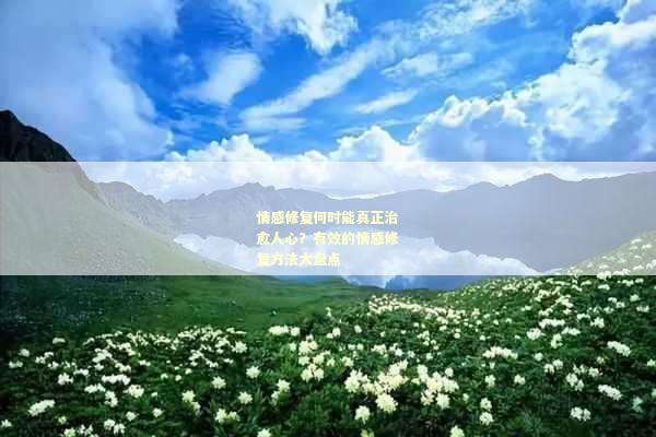 情感修复何时能真正治愈人心？有效的情感修复方法大盘点