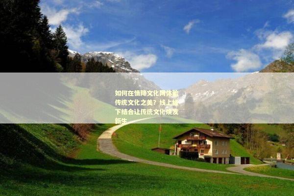 如何在情降文化网体验传统文化之美？线上线下结合让传统文化焕发新生