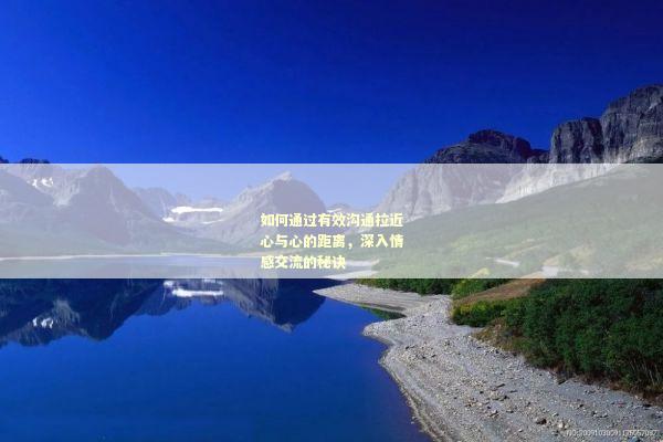 如何通过有效沟通拉近心与心的距离，深入情感交流的秘诀